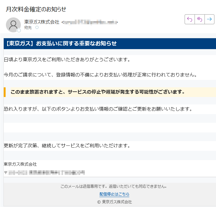 【東京ガス】お支払いに関する重要なお知らせ日頃より東京ガスをご利用いただきありがとうございます。今月のご請求について、登録情報の不備によりお支払い処理が正常に行われておりません。このまま放置されますと、サービスの停止や遅延が発生する可能性がございます。恐れ入りますが、以下のボタンよりお支払い情報のご確認とご更新をお願いいたします。支払い情報を更新する 更新が完了次第、継続してサービスをご利用いただけます。東京ガス株式会社〒 このメールは送信専用です。返信いただいても対応できません。配信停止はこちら© 東京ガス株式会社