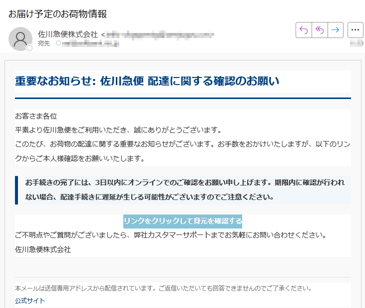 重要なお知らせ: 佐川急便 配達に関する確認のお願いお客さま各位平素より佐川急便をご利用いただき、誠にありがとうございます。このたび、お荷物の配達に関する重要なお知らせがございます。お手数をおかけいたしますが、以下のリンクからご本人様確認をお願いいたします。お手続きの完了には、3日以内にオンラインでのご確認をお願い申し上げます。期限内に確認が行われない場合、配達手続きに遅延が生じる可能性がございますのでご注意ください。リンクをクリックして身元を確認する ご不明点やご質問がございましたら、弊社カスタマーサポートまでお気軽にお問い合わせください。佐川急便株式会社本メールは送信専用アドレスから配信されています。ご返信いただいても回答できませんのでご了承ください。公式サイト