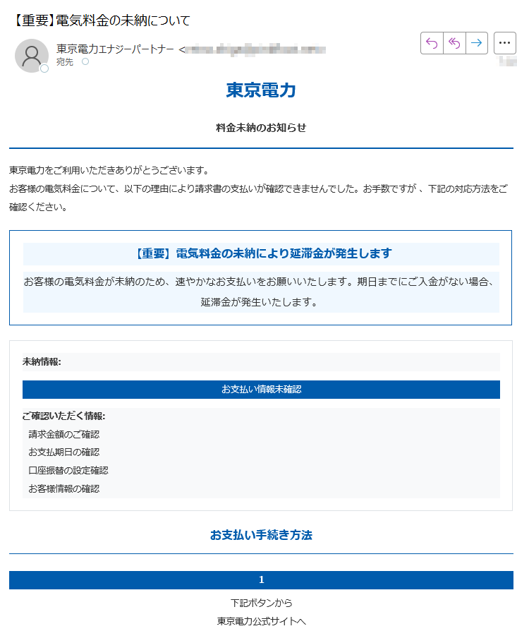 東京電力料金未納のお知らせ東京電力をご利用いただきありがとうございます。お客様の電気料金について、以下の理由により請求書の支払いが確認できませんでした。お手数ですが 、下記の対応方法をご確認ください。【重要】電気料金の未納により延滞金が発生しますお客様の電気料金が未納のため、速やかなお支払いをお願いいたします。期日までにご入金がない場合、延滞金が発生いたします。未納情報:お支払い情報未確認ご確認いただく情報: 請求金額のご確認 お支払期日の確認 口座振替の設定確認お客様情報の確認お支払い手続き方法 1下記ボタンから東京電力公式サイトへ2お問い合わせ番号を入力して検索3未納料金を確認・お支払い未納料金を確認・お支払いする 【お問い合わせ先】東京電力 お客様センター(受付時間 9:00-18:00) 東京電力についていつも東京電力をご利用いただき、誠にありがとうございます。お 客様に安心して電気をご利用いただくことをお約束いたします。各種お問い合わせ〒東京電力株式会社 お客様サポートセンター発行元発行:東京電力株式会社 料金請求センター2025 東京電力株式会社 All Rights Reserved.