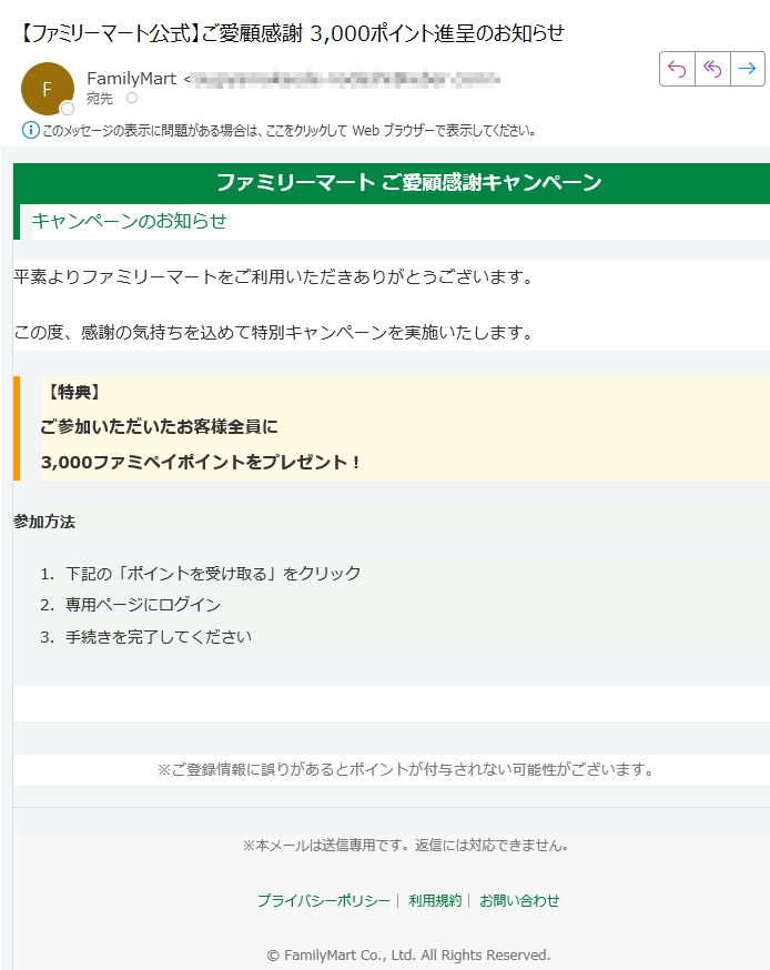 ファミリーマート ご愛顧感謝キャンペーンキャンペーンのお知らせ平素よりファミリーマートをご利用いただきありがとうございます。この度、感謝の気持ちを込めて特別キャンペーンを実施いたします。【特典】ご参加いただいたお客様全員に3,000ファミペイポイントをプレゼント! 参加方法 1.下記の「ポイントを受け取る」をクリック 2.専用ページにログイン 3.手続きを完了してください ▶ ポイントを受け取る ※ご登録情報に誤りがあるとポイントが付与されない可能性がございます。※本メールは送信専用です。返信には対応できません。プライバシーポリシー| 利用規約| お問い合わせ© FamilyMart Co., Ltd. All Rights Reserved.