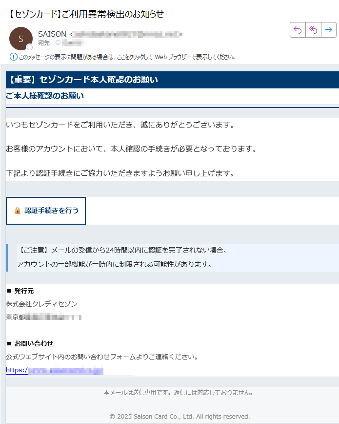 【重要】セゾンカード本人確認のお願いご本人様確認のお願いいつもセゾンカードをご利用いただき、誠にありがとうございます。お客様のアカウントにおいて、本人確認の手続きが必要となっております。下記より認証手続きにご協力いただきますようお願い申し上げます。認証手続きを行う 【ご注意】メールの受信から24時間以内に認証を完了されない場合、アカウントの一部機能が一時的に制限される可能性があります。 ■ 発行元株式会社クレディセゾン東京都■ お問い合わせ公式ウェブサイト内のお問い合わせフォームよりご連絡ください。https:/ 本メールは送信専用です。返信には対応しておりません。© 2025 Saison Card Co., Ltd. All rights reserved.