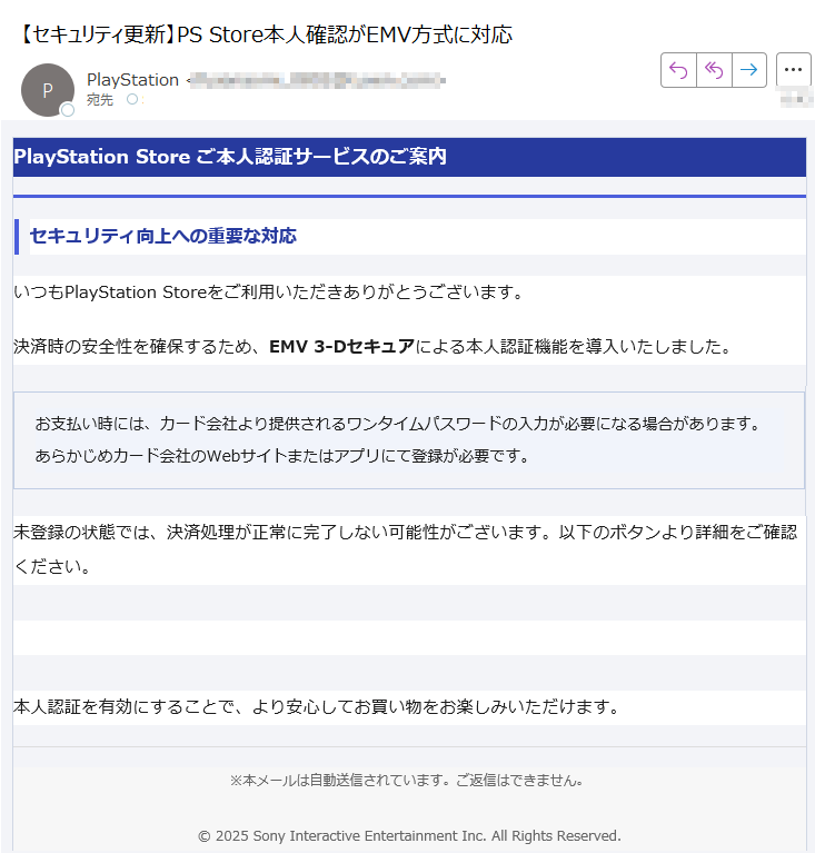 PlayStation Store ご本人認証サービスのご案内セキュリティ向上への重要な対応いつもPlayStation Storeをご利用いただきありがとうございます。決済時の安全性を確保するため、EMV 3-Dセキュアによる本人認証機能を導入いたしました。お支払い時には、カード会社より提供されるワンタイムパスワードの入力が必要になる場合があります。あらかじめカード会社のWebサイトまたはアプリにて登録が必要です。 未登録の状態では、決済処理が正常に完了しない可能性がございます。以下のボタンより詳細をご確認ください。詳細を見る 本人認証を有効にすることで、より安心してお買い物をお楽しみいただけます。※本メールは自動送信されています。ご返信はできません。© 2025 Sony Interactive Entertainment Inc. All Rights Reserved.