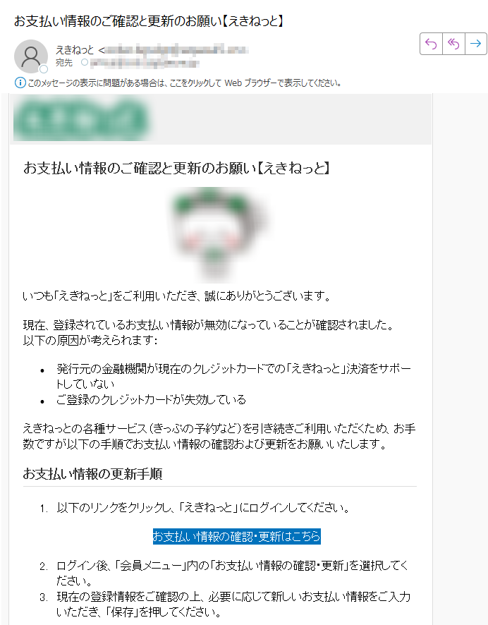 お支払い情報のご確認と更新のお願い【えきねっと】 いつも「えきねっと」をご利用いただき、誠にありがとうございます。現在、登録されているお支払い情報が無効になっていることが確認されました。以下の原因が考えられます:•発行元の金融機関が現在のクレジットカードでの「えきねっと」決済をサポートしていない •ご登録のクレジットカードが失効しているえきねっとの各種サービス(きっぷの予約など)を引き続きご利用いただくため、お手数ですが以下の手順でお支払い情報の確認および更新をお願いいたします。お支払い情報の更新手順1.以下のリンクをクリックし、「えきねっと」にログインしてください。 お支払い情報の確認・更新はこちら 2.ログイン後、「会員メニュー」内の「お支払い情報の確認・更新」を選択してください。 3.現在の登録情報をご確認の上、必要に応じて新しいお支払い情報をご入力いただき、「保存」を押してください。ご注意•お支払い情報が未更新の場合、一部サービス(きっぷの予約など)がご利用いただけなくなる場合がございます。 •本メールは重要なお知らせです。お早めの対応をお願いいたします。 •本メールに心当たりがない場合、下記お問い合わせ先までご連絡ください。お問い合わせ先 えきねっとサポートセンター TEL 受付時間 8時00分~22時00分「えきねっと」 https:/ サイト運営・管理 JR東日本ネットステーション本メールは「えきねっと」にご登録いただいているお客様への重要なお知らせです。Copyright © 2025 JR East Net Station Co., Ltd.