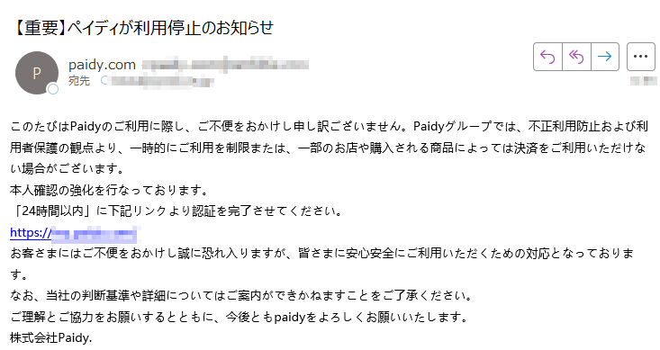 このたびはPaidyのご利用に際し、ご不便をおかけし申し訳ございません。Paidyグループでは、不正利用防止および利用者保護の観点より、一時的にご利用を制限または、一部のお店や購入される商品によっては決済をご利用いただけない場合がございます。本人確認の強化を行なっております。「24時間以内」に下記リンクより認証を完了させてください。https://お客さまにはご不便をおかけし誠に恐れ入りますが、皆さまに安心安全にご利用いただくための対応となっております。なお、当社の判断基準や詳細についてはご案内ができかねますことをご了承ください。ご理解とご協力をお願いするとともに、今後ともpaidyをよろしくお願いいたします。株式会社Paidy.