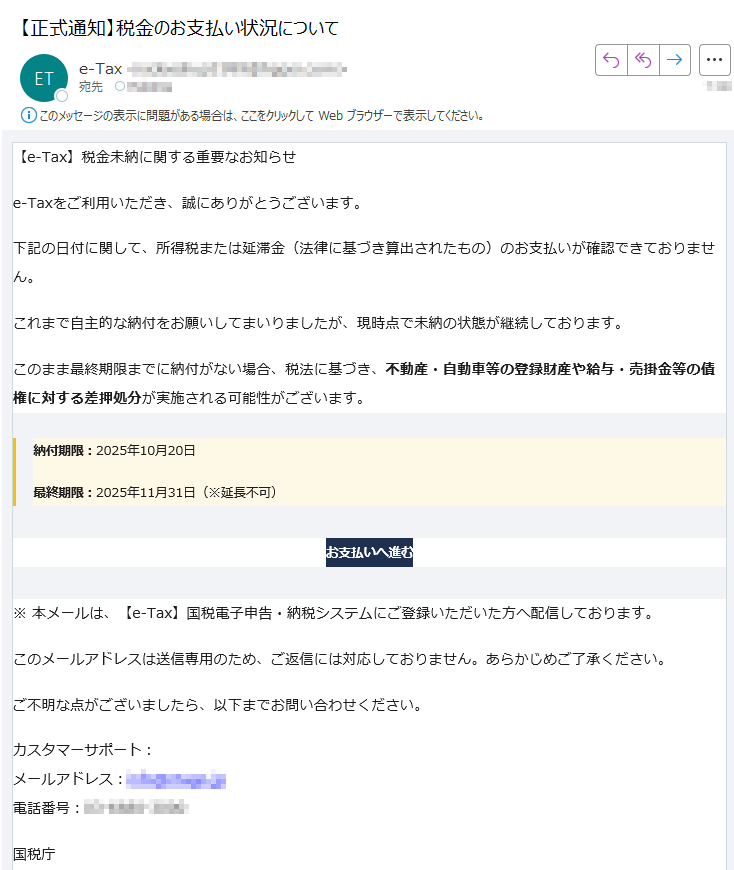 【e-Tax】税金未納に関する重要なお知らせ e-Taxをご利用いただき、誠にありがとうございます。下記の日付に関して、所得税または延滞金(法律に基づき算出されたもの)のお支払いが確認できておりません。これまで自主的な納付をお願いしてまいりましたが、現時点で未納の状態が継続しております。このまま最終期限までに納付がない場合、税法に基づき、不動産・自動車等の登録財産や給与・売掛金等の債権に対する差押処分が実施される可能性がございます。納付期限:2025年10月20日最終期限:2025年11月31日(※延長不可)お支払いへ進む ※ 本メールは、【e-Tax】国税電子申告・納税システムにご登録いただいた方へ配信しております。このメールアドレスは送信専用のため、ご返信には対応しておりません。あらかじめご了承ください。ご不明な点がございましたら、以下までお問い合わせください。カスタマーサポート:メールアドレス:電話番号:国税庁法人番号:Copyright © TAX AGENCY All Rights Reserved.このメールは自動生成されたものです。ご返信には対応しておりません。