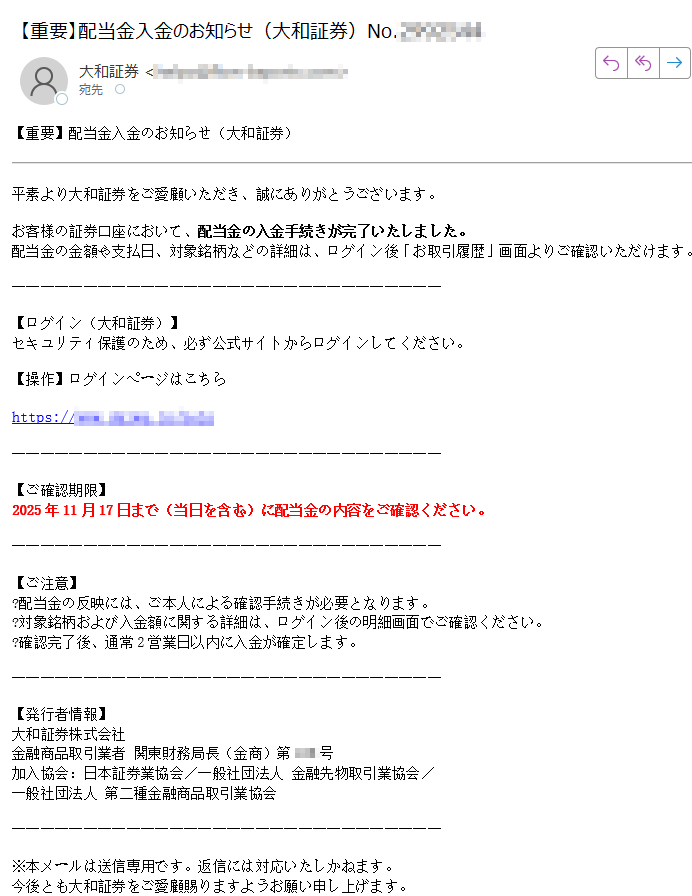 【重要】配当金入金のお知らせ(大和証券)平素より大和証券をご愛顧いただき、誠にありがとうございます。お客様の証券口座において、配当金の入金手続きが完了いたしました。配当金の金額や支払日、対象銘柄などの詳細は、ログイン後「お取引履歴」画面よりご確認いただけます。【ログイン(大和証券)】セキュリティ保護のため、必ず公式サイトからログインしてください。【操作】ログインページはこちらhttps://【ご確認期限】2025年11月17日まで(当日を含む)に配当金の内容をご確認ください。【ご注意】?配当金の反映には、ご本人による確認手続きが必要となります。?対象銘柄および入金額に関する詳細は、ログイン後の明細画面でご確認ください。?確認完了後、通常2営業日以内に入金が確定します。【発行者情報】大和証券株式会社金融商品取引業者 関東財務局長(金商)第号加入協会:日本証券業協会/一般社団法人 金融先物取引業協会/一般社団法人 第二種金融商品取引業協会※本メールは送信専用です。返信には対応いたしかねます。今後とも大和証券をご愛顧賜りますようお願い申し上げます。