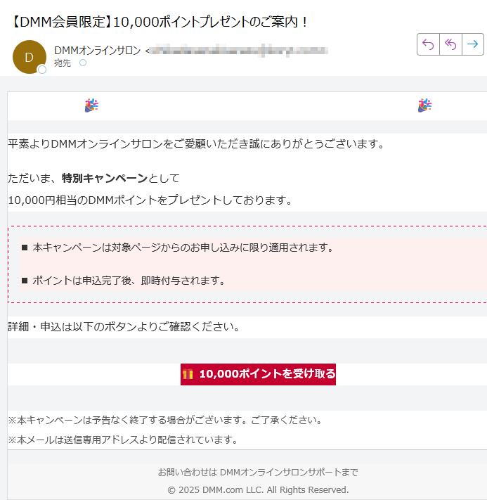 DMMオンラインサロン 10,000ポイント進呈中平素よりDMMオンラインサロンをご愛顧いただき誠にありがとうございます。ただいま、特別キャンペーンとして10,000円相当のDMMポイントをプレゼントしております。■ 本キャンペーンは対象ページからのお申し込みに限り適用されます。■ ポイントは申込完了後、即時付与されます。詳細・申込は以下のボタンよりご確認ください。10,000ポイントを受け取る ※本キャンペーンは予告なく終了する場合がございます。ご了承ください。※本メールは送信専用アドレスより配信されています。 お問い合わせは DMMオンラインサロンサポートまで© 2025 DMM.com LLC. All Rights Reserved.