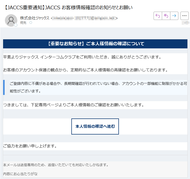 【重要なお知らせ】ご本人様情報の確認について平素よりジャックス インターコムクラブをご利用いただき、誠にありがとうございます。お客様のアカウント保護の観点から、定期的なご本人様情報の再確認をお願いしております。ご登録内容に不備がある場合や、長期間確認が行われていない場合、アカウントの一部機能に制限がかかる可能性がございます。 つきましては、下記専用ページよりご本人様情報のご確認をお願いいたします。本人情報の確認へ進む ご協力をお願い申し上げます。本メールは送信専用のため、返信いただいても対応いたしかねます。内容にお心当たりがな