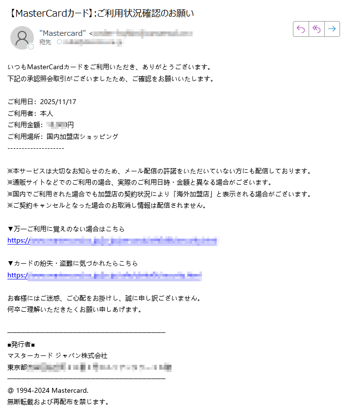 いつもMasterCardカードをご利用いただき、ありがとうございます。下記の承認照会取引がございましたため、ご確認をお願いいたします。 ご利用日:2025/11/17ご利用者:本人ご利用金額:円ご利用場所:国内加盟店ショッピング ※本サービスは大切なお知らせのため、メール配信の許諾をいただいていない方にも配信しております。※通販サイトなどでのご利用の場合、実際のご利用日時・金額と異なる場合がございます。 ※国内でご利用された場合でも加盟店の契約状況により「海外加盟店」と表示される場合がございます。※ご契約キャンセルとなった場合のお取消し情報は配信されません。▼万一ご利用に覚えのない場合はこちらhttps:/▼カードの紛失・盗難に気づかれたらこちらhttps://お客様にはご迷惑、ご心配をお掛けし、誠に申し訳ございません。 何卒ご理解いただきたくお願い申しあげます。■発行者■ マスターカード ジャパン株式会社 東京都 @ 1994-2024 Mastercard. 無断転載および再配布を禁じます。