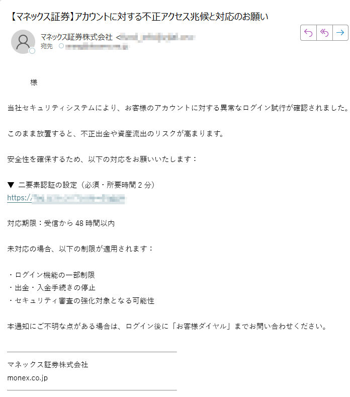 様当社セキュリティシステムにより、お客様のアカウントに対する異常なログイン試行が確認されました。このまま放置すると、不正出金や資産流出のリスクが高まります。安全性を確保するため、以下の対応をお願いいたします:▼ 二要素認証の設定(必須・所要時間2分) https://対応期限:受信から48時間以内未対応の場合、以下の制限が適用されます:・ログイン機能の一部制限 ・出金・入金手続きの停止 ・セキュリティ審査の強化対象となる可能性本通知にご不明な点がある場合は、ログイン後に「お客様ダイヤル」までお問い合わせください。 マネックス証券株式会社 monex.co.jp