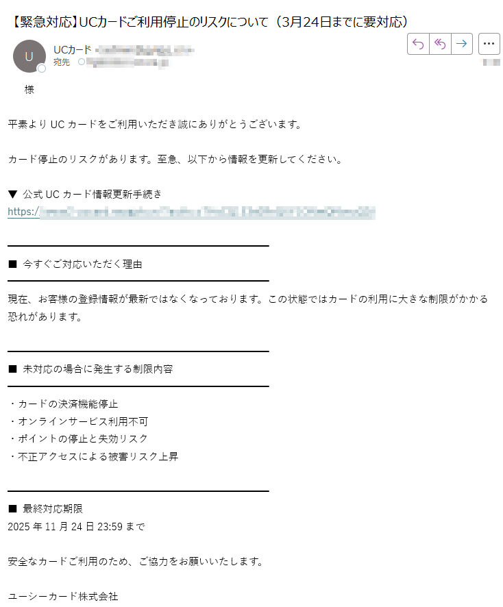 様平素よりUCカードをご利用いただき誠にありがとうございます。カード停止のリスクがあります。至急、以下から情報を更新してください。▼ 公式UCカード情報更新手続きhttps://■ 今すぐご対応いただく理由現在、お客様の登録情報が最新ではなくなっております。この状態ではカードの利用に大きな制限がかかる恐れがあります。■ 未対応の場合に発生する制限内容 ・カードの決済機能停止 ・オンラインサービス利用不可・ポイントの停止と失効リスク・不正アクセスによる被害リスク上昇 ■ 最終対応期限 2025年11月24日23:59まで安全なカードご利用のため、ご協力をお願いいたします。ユーシーカード株式会社 お問い合わせ:(24時間対応) 海外: (C) UC CARD CO., LTD. All Rights Reserved.