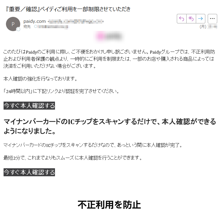 このたびはPaidyのご利用に際し、ご不便をおかけし申し訳ございません。Paidyグループでは、不正利用防止および利用者保護の観点より、一時的にご利用を制限または、一部のお店や購入される商品によっては決済をご利用いただけない場合がございます。本人確認の強化を行なっております。「24時間以内」に下記リンクより認証を完了させてください。今すぐ本人確認する マイナンバーカードのICチップをスキャンするだけで、本人確認ができるようになりました。マイナンバーカードのICチップをスキャンするだけなので、あっという間に本人確認が完了。最短2分で、これまでよりもスムーズに本人確認を行うことができます。今すぐ本人確認するデータの改ざん、なりすましなどを徹底的に防ぎます。公的個人認証サービスによる電子証明書を利用して本人確認を行うため、送信中のデータの改ざんや、悪意のある第三者によるなりすましなど、不正利用の防止などにも効果的です。安全性が高く、安心して本人確認を行っていただけます。今すぐ本人確認する 1,500万ダウンロード突破! お困りの方はヘルプをご確認ください。ペイディ公式 X (Twitter)はこちら。※このメールはお知らせ専用のアドレスより配信しております。このメールに直接返信してのお問い合わせにはご対応いたしかねますのでご了承ください。© Paidy Inc.