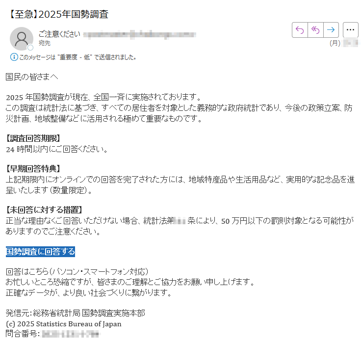 国民の皆さまへ2025年国勢調査が現在、全国一斉に実施されております。この調査は統計法に基づき、すべての居住者を対象とした義務的な政府統計であり、今後の政策立案、防災計画、地域整備などに活用される極めて重要なものです。【調査回答期限】24時間以内にご回答ください。【早期回答特典】上記期限内にオンラインでの回答を完了された方には、地域特産品や生活用品など、実用的な記念品を進呈いたします(数量限定)。【未回答に対する措置】正当な理由なくご回答いただけない場合、統計法第条により、50万円以下の罰則対象となる可能性がありますのでご注意ください。国勢調査に回答する 回答はこちら(パソコン・スマートフォン対応)お忙しいところ恐縮ですが、皆さまのご理解とご協力をお願い申し上げます。正確なデータが、より良い社会づくりに繋がります。発信元:総務省統計局 国勢調査実施本部(c) 2025 Statistics Bureau of Japan問合番号: