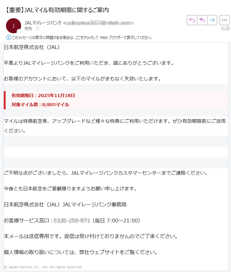 日本航空株式会社(JAL) 平素よりJALマイレージバンクをご利用いただき、誠にありがとうございます。お客様のアカウントにおいて、以下のマイルがまもなく失効いたします。有効期限日:2025年11月18日対象マイル数:マイル マイルは特典航空券、アップグレードなど様々な特典にご利用いただけます。ぜひ有効期限前にご活用ください。マイルを今すぐ利用する ご不明な点がございましたら、JALマイレージバンクカスタマーセンターまでご連絡ください。今後とも日本航空をご愛顧賜りますようお願い申し上げます。日本航空株式会社(JAL)JALマイレージバンク事務局お客様サービス窓口:(毎日 7:00~21:00)本メールは送信専用です。返信は受け付けておりませんのでご了承ください。個人情報の取り扱いについては、弊社ウェブサイトをご覧ください。© Japan Airlines Co., Ltd. All rights reserved.
