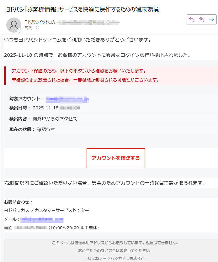 【ヨドバシカメラ】アカウント安全確認いつもヨドバシドットコムをご利用いただきありがとうございます。2025-11-18 の時点で、お客様のアカウントに異常なログイン試行が検出されました。アカウント保護のため、以下のボタンから確認をお願いいたします。未確認のまま放置された場合、一部機能が制限される可能性がございます。 対象アカウント: 検出日時: 2025-11-18検出内容: 海外IPからのアクセス現在の状態: 確認待ちアカウントを確認する 72時間以内にご確認いただけない場合、安全のためアカウントの一時保留措置が取られます。お問い合わせ:ヨドバシカメラ カスタマーサービスセンターメール:電話:(10:00〜20:00 年中無休) このメールは送信専用アドレスからお送りしています。返信はできません。お心当たりのない場合は破棄してください。2025 ヨドバシカメラ株式会社