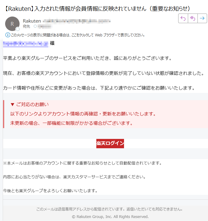 【重要】アカウント情報の更新に関するお知らせ様平素より楽天グループのサービスをご利用いただき、誠にありがとうございます。現在、お客様の楽天アカウントにおいて登録情報の更新が完了していない状態が確認されました。カード情報や住所などに変更があった場合は、下記より速やかにご確認をお願いいたします。▼ ご対応のお願い以下のリンクよりアカウント情報の再確認・更新をお願いいたします。未更新の場合、一部機能に制限がかかる場合がございます。 楽天ログイン ※本メールはお客様のアカウントに関する重要なお知らせとして自動配信されています。内容にお心当たりがない場合は、楽天カスタマーサービスまでご連絡ください。今後とも楽天グループをよろしくお願いいたします。このメールは送信専用アドレスから配信されています。返信いただいても対応できません。Rakuten Group, Inc. All Rights Reserved.