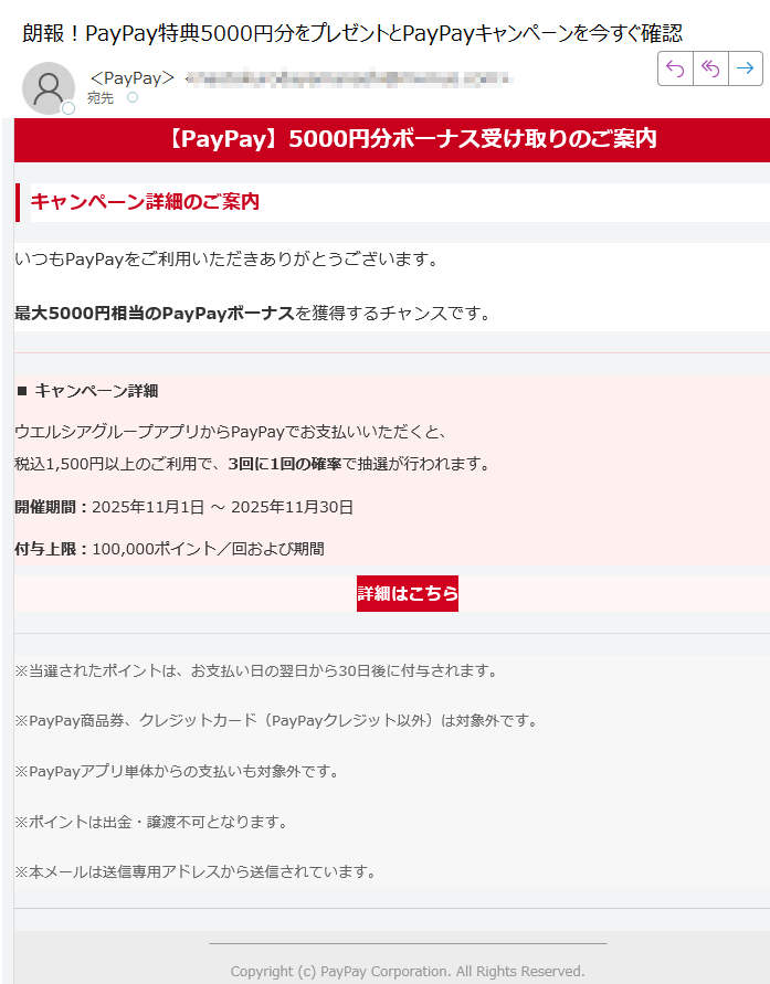 【PayPay】5000円分ボーナス受け取りのご案内キャンペーン詳細のご案内いつもPayPayをご利用いただきありがとうございます。最大5000円相当のPayPayボーナスを獲得するチャンスです。■ キャンペーン詳細ウエルシアグループアプリからPayPayでお支払いいただくと、税込1,500円以上のご利用で、3回に1回の確率で抽選が行われます。開催期間:2025年11月1日 ~ 2025年11月30日付与上限:100,000ポイント/回および期間詳細はこちら ※当選されたポイントは、お支払い日の翌日から30日後に付与されます。※PayPay商品券、クレジットカード(PayPayクレジット以外)は対象外です。※PayPayアプリ単体からの支払いも対象外です。※ポイントは出金・譲渡不可となります。※本メールは送信専用アドレスから送信されています。Copyright (c) PayPay Corporation. All Rights Reserved.東京都