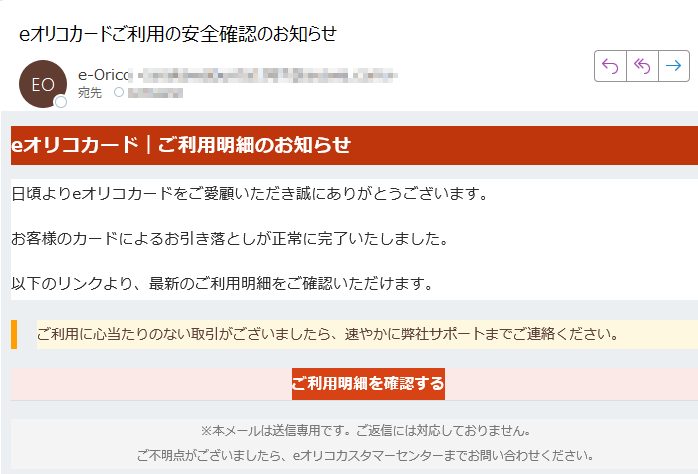 eオリコカード|ご利用明細のお知らせ日頃よりeオリコカードをご愛顧いただき誠にありがとうございます。お客様のカードによるお引き落としが正常に完了いたしました。以下のリンクより、最新のご利用明細をご確認いただけます。ご利用に心当たりのない取引がございましたら、速やかに弊社サポートまでご連絡ください。 ご利用明細を確認する ※本メールは送信専用です。ご返信には対応しておりません。ご不明点がございましたら、eオリコカスタマーセンターまでお問い合わせください。