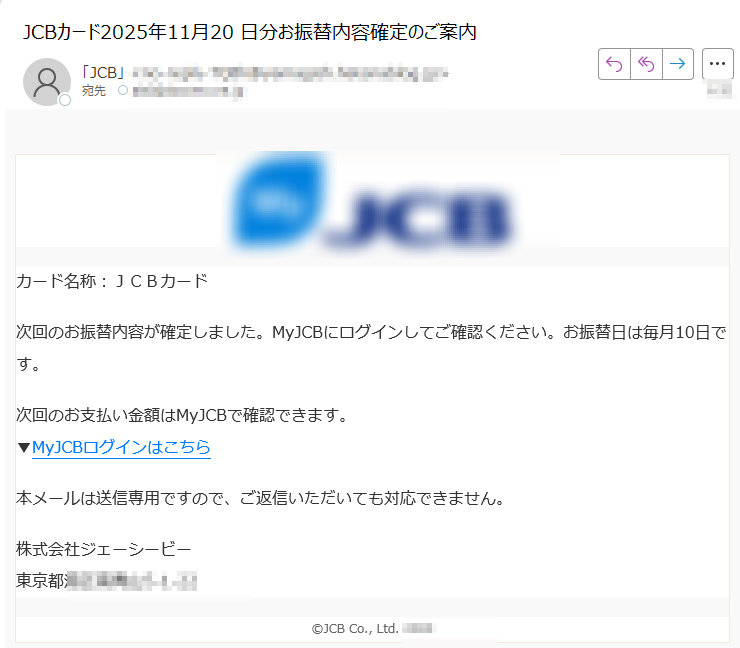 カード名称:JCBカード次回のお振替内容が確定しました。MyJCBにログインしてご確認ください。お振替日は毎月10日です。次回のお支払い金額はMyJCBで確認できます。▼MyJCBログインはこちら本メールは送信専用ですので、ご返信いただいても対応できません。株式会社ジェーシービー東京都JCB Co., Ltd.