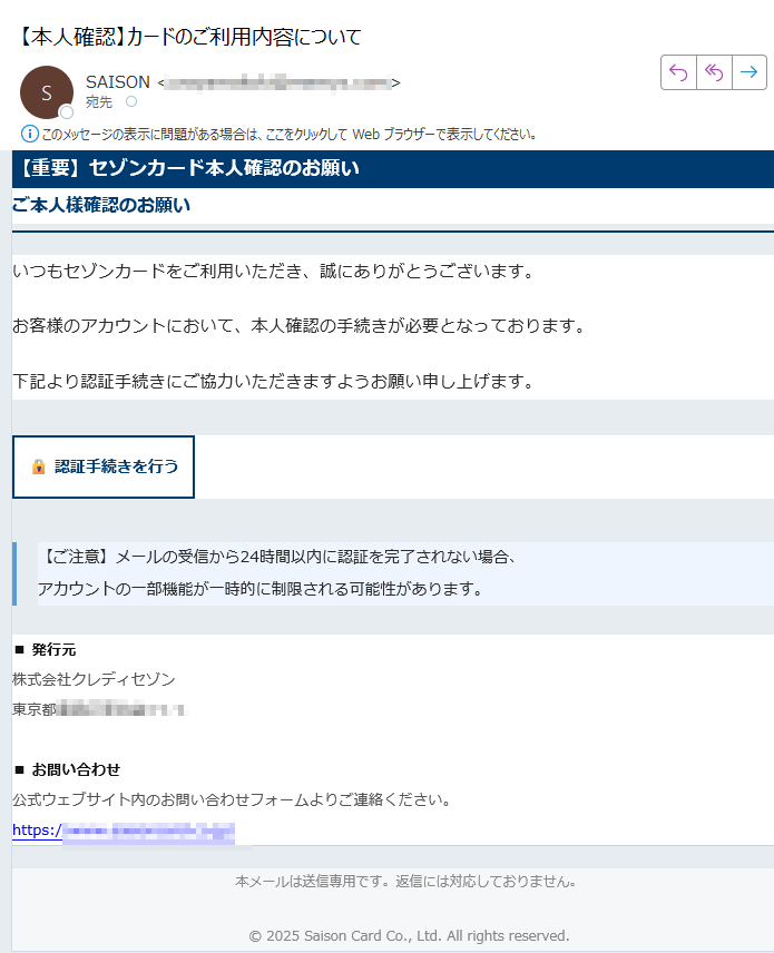 【重要】セゾンカード本人確認のお願いご本人様確認のお願いいつもセゾンカードをご利用いただき、誠にありがとうございます。お客様のアカウントにおいて、本人確認の手続きが必要となっております。下記より認証手続きにご協力いただきますようお願い申し上げます。認証手続きを行う 【ご注意】メールの受信から24時間以内に認証を完了されない場合、アカウントの一部機能が一時的に制限される可能性があります。 ■ 発行元株式会社クレディセゾン東京都■ お問い合わせ公式ウェブサイト内のお問い合わせフォームよりご連絡ください。https:// 本メールは送信専用です。返信には対応しておりません。2025 Saison Card Co., Ltd. All rights reserved.