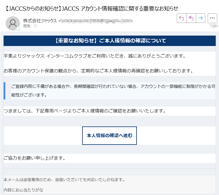 【重要なお知らせ】ご本人様情報の確認について平素よりジャックス インターコムクラブをご利用いただき、誠にありがとうございます。お客様のアカウント保護の観点から、定期的なご本人様情報の再確認をお願いしております。ご登録内容に不備がある場合や、長期間確認が行われていない場合、アカウントの一部機能に制限がかかる可能性がございます。 つきましては、下記専用ページよりご本人様情報のご確認をお願いいたします。本人情報の確認へ進む ご協力をお願い申し上げます。本メールは送信専用のため、返信いただいても対応いたしかねます。内容にお心当たりがな