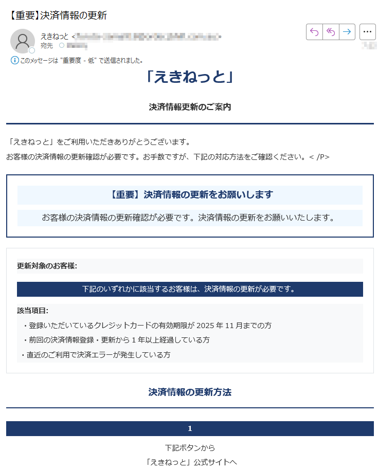 「えきねっと」決済情報更新のご案内「えきねっと」をご利用いただきありがとうございます。お客様の決済情報の更新確認が必要です。お手数ですが、下記の対応方法をご確認ください。< /P> 【重要】決済情報の更新をお願いしますお客様の決済情報の更新確認が必要です。決済情報の更新をお願いいたします。更新対象のお客様:下記のいずれかに該当するお客様は、決済情報の更新が必要です。該当項目: ・登録いただいているクレジットカードの有効期限が2025年11月までの方 ・前回の決済情報登録・更新から1年以上経過している方 ・直近のご利用で決済エラーが発生している方決済情報の更新方法 1下記ボタンから「えきねっと」公式サイトへ2ログイン後案内に従って進む3決済情報を更新する決済情報を更新する 【お問い合わせ先】「えきねっと」カスタマーサポート(受付時間 9:00-18:00) 「えきねっと」についていつも 「えきねっと」をご利用いただき、誠にありがとうございます。より安全で快適なサービスをご提供することをお約束いたします。各種お問い合わせ〒 「えきねっと」カスタマーサポートセンター発行元発行: 「えきねっと」運営事務局2025 All Rights Reserved.