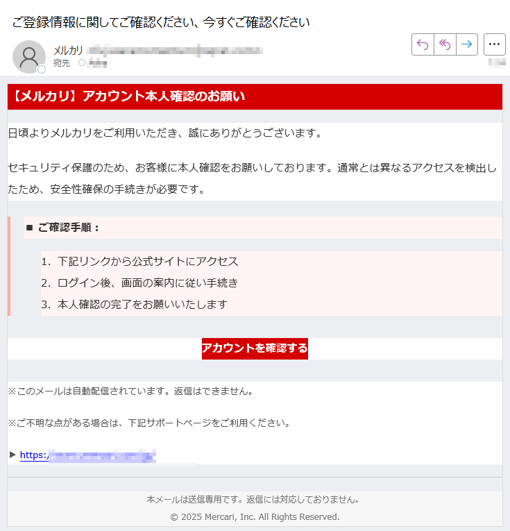 【メルカリ】アカウント本人確認のお願い日頃よりメルカリをご利用いただき、誠にありがとうございます。セキュリティ保護のため、お客様に本人確認をお願いしております。通常とは異なるアクセスを検出したため、安全性確保の手続きが必要です。■ ご確認手順: 1.下記リンクから公式サイトにアクセス 2.ログイン後、画面の案内に従い手続き 3.本人確認の完了をお願いいたします アカウントを確認する ※このメールは自動配信されています。返信はできません。※ご不明な点がある場合は、下記サポートページをご利用ください。▶ https://本メールは送信専用です。返信には対応しておりません。2025 Mercari, Inc. All Rights Reserved.