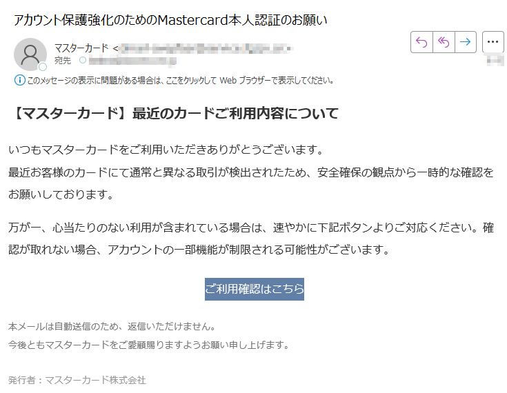 【マスターカード】最近のカードご利用内容についていつもマスターカードをご利用いただきありがとうございます。最近お客様のカードにて通常と異なる取引が検出されたため、安全確保の観点から一時的な確認をお願いしております。 万が一、心当たりのない利用が含まれている場合は、速やかに下記ボタンよりご対応ください。確認が取れない場合、アカウントの一部機能が制限される可能性がございます。 ご利用確認はこちら 本メールは自動送信のため、返信いただけません。今後ともマスターカードをご愛顧賜りますようお願い申し上げます。 発行者:マスターカード株式会社