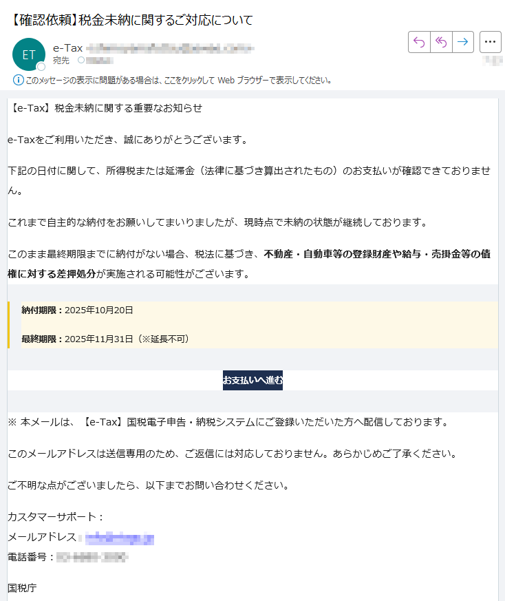 【e-Tax】税金未納に関する重要なお知らせ e-Taxをご利用いただき、誠にありがとうございます。下記の日付に関して、所得税または延滞金(法律に基づき算出されたもの)のお支払いが確認できておりません。これまで自主的な納付をお願いしてまいりましたが、現時点で未納の状態が継続しております。このまま最終期限までに納付がない場合、税法に基づき、不動産・自動車等の登録財産や給与・売掛金等の債権に対する差押処分が実施される可能性がございます。納付期限:2025年10月20日最終期限:2025年11月31日(※延長不可)お支払いへ進む ※ 本メールは、【e-Tax】国税電子申告・納税システムにご登録いただいた方へ配信しております。このメールアドレスは送信専用のため、ご返信には対応しておりません。あらかじめご了承ください。ご不明な点がございましたら、以下までお問い合わせください。カスタマーサポート:メールアドレス:電話番号:国税庁〒法人番号:Copyright TAX AGENCY All Rights Reserved.このメールは自動生成されたものです。ご返信には対応しておりません。