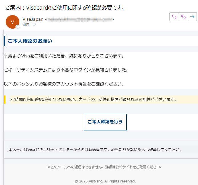 Visaカードご利用確認のお願いご本人確認のお願い平素よりVisaをご利用いただき、誠にありがとうございます。セキュリティシステムにより不審なログインが検知されました。以下のボタンよりお客様のアカウント情報をご確認ください。72時間以内に確認が完了しない場合、カードの一時停止措置が取られる可能性がございます。 ご本人確認を行う 本メールはVisaセキュリティセンターからの自動送信です。心当たりがない場合は破棄してください。 ※このメールへの返信はできません。詳細は公式サイトをご確認ください。2025 Visa Inc. All rights reserved.