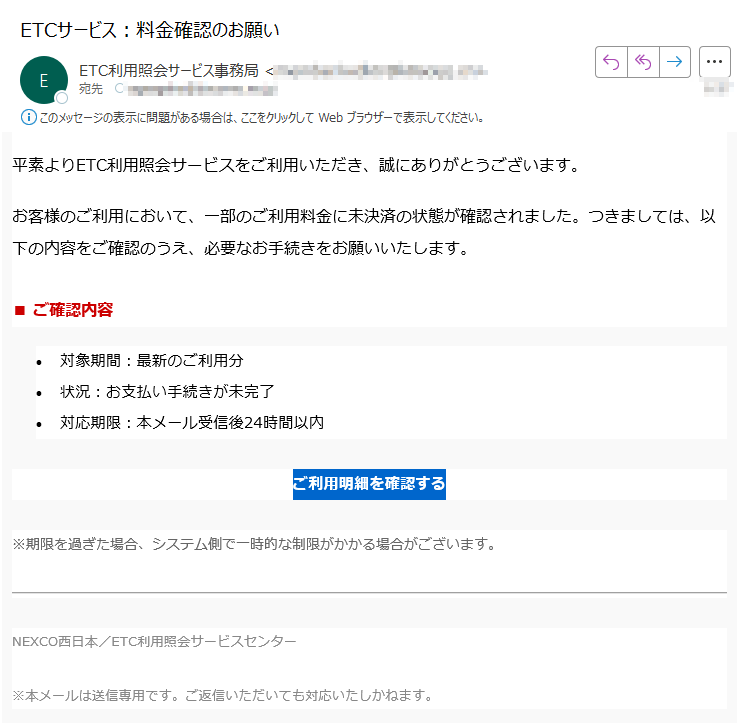 平素よりETC利用照会サービスをご利用いただき、誠にありがとうございます。お客様のご利用において、一部のご利用料金に未決済の状態が確認されました。つきましては、以下の内容をご確認のうえ、必要なお手続きをお願いいたします。■ ご確認内容•対象期間:最新のご利用分 •状況:お支払い手続きが未完了 •対応期限:本メール受信後24時間以内ご利用明細を確認する ※期限を過ぎた場合、システム側で一時的な制限がかかる場合がございます。NEXCO西日本/ETC利用照会サービスセンター※本メールは送信専用です。ご返信いただいても対応いたしかねます。