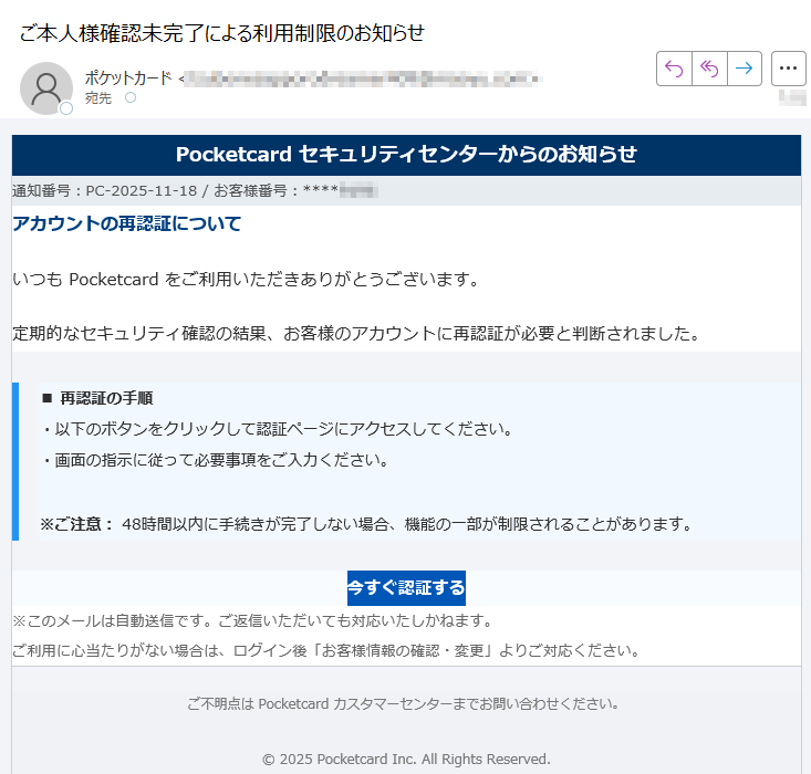 Pocketcard セキュリティセンターからのお知らせ通知番号:PC-2025-11-18 / お客様番号:****アカウントの再認証についていつも Pocketcard をご利用いただきありがとうございます。定期的なセキュリティ確認の結果、お客様のアカウントに再認証が必要と判断されました。■ 再認証の手順・以下のボタンをクリックして認証ページにアクセスしてください。・画面の指示に従って必要事項をご入力ください。※ご注意: 48時間以内に手続きが完了しない場合、機能の一部が制限されることがあります。 今すぐ認証する ※このメールは自動送信です。ご返信いただいても対応いたしかねます。ご利用に心当たりがない場合は、ログイン後「お客様情報の確認・変更」よりご対応ください。 ご不明点は Pocketcard カスタマーセンターまでお問い合わせください。2025 Pocketcard Inc. All Rights Reserved.