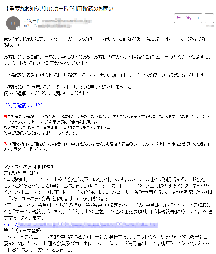 最近行われましたプライバシ-ボリシ-の改定に伴いまして、こ確認のお手続きは、一回限りで、数分で終了致します。お客様によるご確認行為は必須となっており、お客様のアカウント情報のご確認が行われなかった場合は、アカウントが停止される可能性がごさいます。この確認は義務付けられており、確認していただけない埸合は、アカウントが停止される場合もあります。お客様にはご迷惑、ご心配をお掛けし、誠に申し訳ございません。何卒ご理解いただきたくお願い申しあげます。ご利用確認はこちら※この確認は義務付けられており、確認してい ただけない埸合は、アカウントが停止される場合もあります。つきましては、以下ヘアクセスの上、カードのご利用確認にご協力をお願い致します。お客様にはご迷惑、ご心配をお掛けし、誠に申し訳ございません。何卒ご理解いただきたくお願い申しあげます。※24時間以内にご確認がない場合、誠に申し訳ございません、お客様の安全の為、アカウントの利用制限をさせていただきますので、予めご了承ください。アットユーネット利用規約第1条(利用規約)1.本規約は、ユーシーカード株式会社(以下「UC社」と称します。)またはUC社と業務提携するカード会社(以下これらをあわせて「当社」と称します。)にユーシーカードホームページ上で提供するインターネットサービス「アットユーネット」(以下「本サービス」と称します。)のユーザー登録申請を行い、当社が承認した方(以下「アットユーネット会員」と称します。)に適用されます。業務委託先 株式会社クレディセゾンCopyright UC CARD CO., LTD. All Rights Reserved.