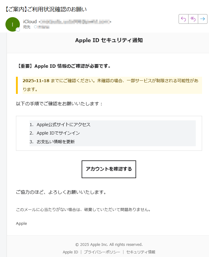 Apple ID セキュリティ通知【重要】Apple ID 情報のご確認が必要です。2025-11-18 までにご確認ください。未確認の場合、一部サービスが制限される可能性があります。以下の手順でご確認をお願いいたします:1.Apple公式サイトにアクセス 2.Apple IDでサインイン 3.お支払い情報を更新 アカウントを確認する ご協力のほど、よろしくお願いいたします。このメールに心当たりがない場合は、破棄していただいて問題ありません。Apple2025 Apple Inc. All rights reserved.Apple ID | プライバシーポリシー | セキュリティ情報