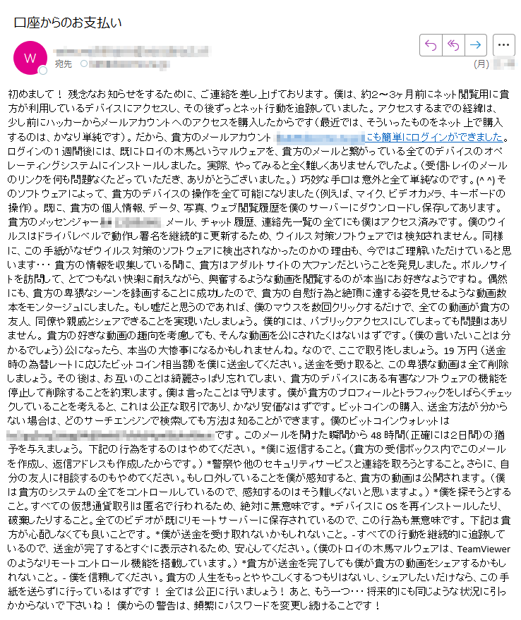 初めまして! 残念なお知らせをするために、ご連絡を差し上げております。 僕は、約2〜3ヶ月前にネット閲覧用に貴方が利用しているデバイスにアクセスし、その後ずっとネット行動を追跡していました。 アクセスするまでの経緯は、 少し前にハッカーからメールアカウントへのアクセスを購入したからです(最近では、そういったものをネット上で購入するのは、かなり単純です)。 だから、貴方のメールアカウント (****)にも簡単にログインができました。 ログインの1週間後には、既にトロイの木馬というマルウェアを、貴方のメールと繋がっている全てのデバイスのオペレーティングシステムにインストールしました。 実際、やってみると全く難しくありませんでしたよ。(受信トレイのメールのリンクを何も問題なくたどっていただき、ありがとうございました。) 巧妙な手口は意外と全て単純なのです。(^ ^) そのソフトウェアによって、貴方のデバイスの操作を全て可能になりました(例えば、マイク、ビデオカメラ、キーボードの操作)。 既に、貴方の個人情報、データ、写真、ウェブ閲覧履歴を僕のサーバーにダウンロードし保存してあります。 貴方のメッセンジャー、メール、チャット履歴、連絡先一覧の全てにも僕はアクセス済みです。 僕のウイルスはドライバレベルで動作し署名を継続的に更新するため、ウイルス対策ソフトウェアでは検知されません。 同様に、この手紙がなぜウイルス対策のソフトウェアに検出されなかったのかの理由も、今ではご理解いただけていると思います・・・ 貴方の情報を収集している間に、貴方はアダルトサイトの大ファンだということを発見しました。 ポルノサイトを訪問して、とてつもない快楽に耐えながら、興奮するような動画を閲覧するのが本当にお好きなようですね。 偶然にも、貴方の卑猥なシーンを録画することに成功したので、貴方の自慰行為と絶頂に達する姿を見せるような動画数本をモンタージュにしました。 もし嘘だと思うのであれば、僕のマウスを数回クリックするだけで、全ての動画が貴方の友人、同僚や親戚とシェアできることを実現いたしましょう。 僕的には、パブリックアクセスにしてしまっても問題はありません。 貴方の好きな動画の趣向を考慮しても、そんな動画を公にされたくはないはずです。(僕の言いたいことは分かるでしょう)公になったら、本当の大惨事になるかもしれませんね。 なので、ここで取引をしましょう。 19万円 (送金時の為替レートに応じたビットコイン相当額)を僕に送金してください。送金を受け取ると、この卑猥な動画は全て削除しましょう。 その後は、お互いのことは綺麗さっぱり忘れてしまい、貴方のデバイスにある有害なソフトウェアの機能を停止して削除することを約束します。僕は言ったことは守ります。 僕が貴方のプロフィールとトラフィックをしばらくチェックしていることを考えると、これは公正な取引であり、かなり安価なはずです。 ビットコインの購入、送金方法が分からない場合は、どのサーチエンジンで検索しても方法は知ることができます。 僕のビットコインウォレットは ****です。 このメールを開けた瞬間から48時間(正確には2日間)の猶予を与えましょう。 下記の行為をするのはやめてください。 *僕に返信すること。(貴方の受信ボックス内でこのメールを作成し、返信アドレスも作成したからです。) *警察や他のセキュリティサービスと連絡を取ろうとすること。さらに、自分の友人に相談するのもやめてください。もし口外していることを僕が感知すると、貴方の動画は公開されます。 (僕は貴方のシステムの全てをコントロールしているので、感知するのはそう難しくないと思いますよ。) *僕を探そうとすること。すべての仮想通貨取引は匿名で行われるため、絶対に無意味です。 *デバイスにOSを再インストールしたり、破棄したりすること。全てのビデオが既にリモートサーバーに保存されているので、この行為も無意味です。 下記は貴方が心配しなくても良いことです。 *僕が送金を受け取れないかもしれないこと。 - すべての行動を継続的に追跡しているので、送金が完了するとすぐに表示されるため、安心してください。(僕のトロイの木馬マルウェアは、TeamViewerのようなリモートコントロール機能を搭載しています。) *貴方が送金を完了しても僕が貴方の動画をシェアするかもしれないこと。 - 僕を信頼してください。貴方の人生をもっとややこしくするつもりはないし、シェアしたいだけなら、この手紙を送らずに行っているはずです! 全ては公正に行いましょう! あと、もう一つ・・・将来的にも同じような状況に引っかからないで下さいね! 僕からの警告は、頻繁にパスワードを変更し続けることです!
