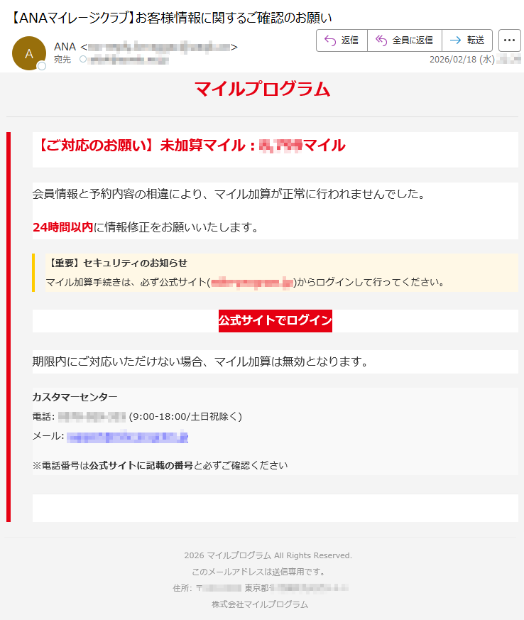 マイルプログラム【ご対応のお願い】未加算マイル:*****マイル会員情報と予約内容の相違により、マイル加算が正常に行われませんでした。24時間以内に情報修正をお願いいたします。【重要】セキュリティのお知らせマイル加算手続きは、必ず公式サイト(*****)からログインして行ってください。公式サイトでログイン期限内にご対応いただけない場合、マイル加算は無効となります。カスタマーセンター電話:*****(9:00-18:00/土日祝除く)メール:*****※電話番号は公式サイトに記載の番号と必ずご確認ください2026マイルプログラムAllRightsReserved.このメールアドレスは送信専用です。住所:〒*****東京都*****株式会社マイルプログラム