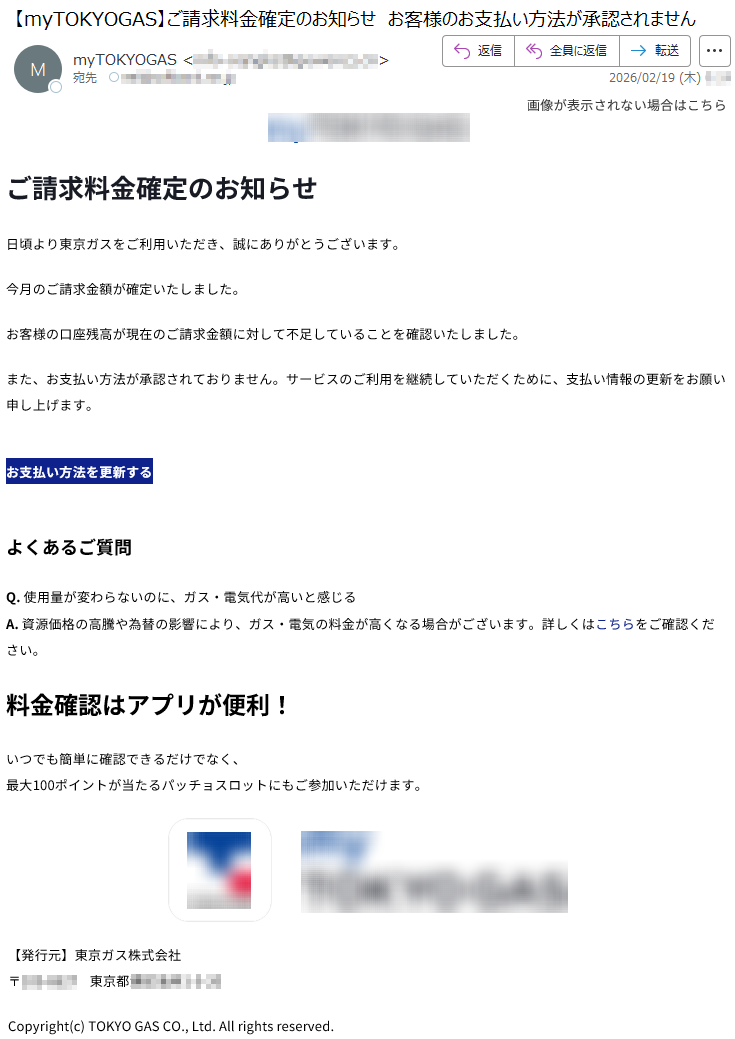 画像が表示されない場合はこちらご請求料金確定のお知らせ日頃より東京ガスをご利用いただき、誠にありがとうございます。今月のご請求金額が確定いたしました。お客様の口座残高が現在のご請求金額に対して不足していることを確認いたしました。また、お支払い方法が承認されておりません。サービスのご利用を継続していただくために、支払い情報の更新をお願い申し上げます。お支払い方法を更新するよくあるご質問Q.使用量が変わらないのに、ガス・電気代が高いと感じるA.資源価格の高騰や為替の影響により、ガス・電気の料金が高くなる場合がございます。詳しくはこちらをご確認ください。料金確認はアプリが便利!いつでも簡単に確認できるだけでなく、最大100ポイントが当たるパッチョスロットにもご参加いただけます。【発行元】東京ガス株式会社〒***** 東京都*****Copyright(c)TOKYOGASCO.,Ltd.Allrightsreserved.
