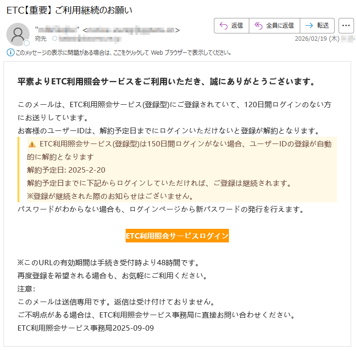 平素よりETC利用照会サービスをご利用いただき、誠にありがとうございます。このメールは、ETC利用照会サービス(登録型)にご登録されていて、120日間ログインのない方にお送りしています。お客様のユーザーIDは、解約予定日までにログインいただけないと登録が解約となります。⚠️ETC利用照会サービス(登録型)は150日間ログインがない場合、ユーザーIDの登録が自動的に解約となります解約予定日:2025-2-20解約予定日までに下記からログインしていただければ、ご登録は継続されます。※登録が継続された際のお知らせはございません。パスワードがわからない場合も、ログインページから新パスワードの発行を行えます。ETC利用照会サービスログイン※このURLの有効期間は手続き受付時より48時間です。再度登録を希望される場合も、お気軽にご利用ください。注意:このメールは送信専用です。返信は受け付けておりません。ご不明点がある場合は、ETC利用照会サービス事務局に直接お問い合わせください。ETC利用照会サービス事務局2025-09-09
