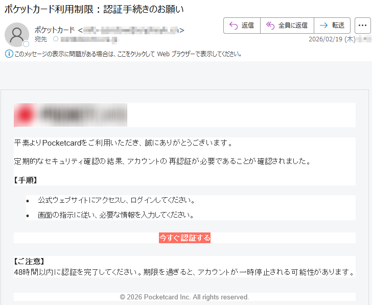 平素よりPocketcardをご利用いただき、誠にありがとうございます。定期的なセキュリティ確認の結果、アカウントの再認証が必要であることが確認されました。【手順】•公式ウェブサイトにアクセスし、ログインしてください。•画面の指示に従い、必要な情報を入力してください。今すぐ認証する【ご注意】48時間以内に認証を完了してください。期限を過ぎると、アカウントが一時停止される可能性があります。©2026PocketcardInc.Allrightsreserved.