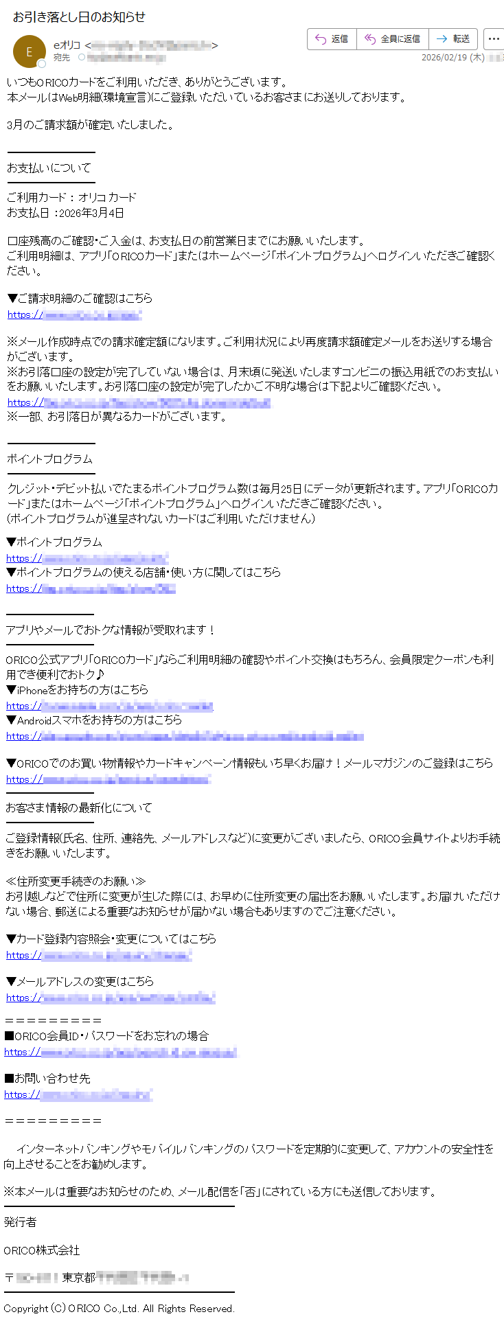 いつもORICOカードをご利用いただき、ありがとうございます。本メールはWeb明細(環境宣言)にご登録いただいているお客さまにお送りしております。3月のご請求額が確定いたしました。お支払いについてご利用カード:オリコカードお支払日:2026年3月4日口座残高のご確認・ご入金は、お支払日の前営業日までにお願いいたします。ご利用明細は、アプリ「ORICOカード」またはホームページ「ポイントプログラム」へログインいただきご確認ください。▼ご請求明細のご確認はこちらhttps://*****※メール作成時点での請求確定額になります。ご利用状況により再度請求額確定メールをお送りする場合がございます。※お引落口座の設定が完了していない場合は、月末頃に発送いたしますコンビニの振込用紙でのお支払いをお願いいたします。お引落口座の設定が完了したかご不明な場合は下記よりご確認ください。https://*****※一部、お引落日が異なるカードがございます。ポイントプログラムクレジット・デビット払いでたまるポイントプログラム数は毎月25日にデータが更新されます。アプリ「ORICOカード」またはホームページ「ポイントプログラム」へログインいただきご確認ください。(ポイントプログラムが進呈されないカードはご利用いただけません)▼ポイントプログラムhttps://*****▼ポイントプログラムの使える店舗・使い方に関してはこちらhttps://*****アプリやメールでおトクな情報が受取れます!ORICO公式アプリ「ORICOカード」ならご利用明細の確認やポイント交換はもちろん、会員限定クーポンも利用でき便利でおトク♪▼iPhoneをお持ちの方はこちらhttps://*****▼Androidスマホをお持ちの方はこちらhttps://*****▼ORICOでのお買い物情報やカードキャンペーン情報もいち早くお届け!メールマガジンのご登録はこちらhttps://*****お客さま情報の最新化についてご登録情報(氏名、住所、連絡先、メールアドレスなど)に変更がございましたら、ORICO会員サイトよりお手続きをお願いいたします。≪住所変更手続きのお願い≫お引越しなどで住所に変更が生じた際には、お早めに住所変更の届出をお願いいたします。お届けいただけない場合、郵送による重要なお知らせが届かない場合もありますのでご注意ください。▼カード登録内容照会・変更についてはこちらhttps://*****▼メールアドレスの変更はこちらhttps://*****■ORICO会員ID・パスワードをお忘れの場合https://*****■お問い合わせ先https://*****インターネットバンキングやモバイルバンキングのパスワードを定期的に変更して、アカウントの安全性を向上させることをお勧めします。※本メールは重要なお知らせのため、メール配信を「否」にされている方にも送信しております。発行者ORICO株式会社〒*****東京都*****Copyright(C)ORICOCo.,Ltd.AllRightsReserved.