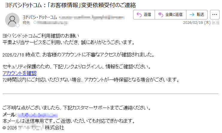 ヨドバシドットコムご利用確認のお願い平素より当サービスをご利用いただき、誠にありがとうございます。2026/2/18時点で、お客様のアカウントに不審なアクセスが確認されました。セキュリティ保護のため、下記リンクよりログインし、情報をご確認ください。アカウントを確認72時間以内にご対応いただけない場合、アカウントが一時保留となる場合がございます。ご不明な点がございましたら、下記カスタマーサポートまでご連絡ください。メール:*****本メールは送信専用です。ご返信いただいても対応できかねます。©2026*****株式会社