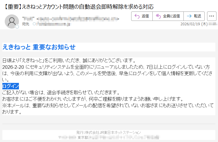 えきねっと重要なお知らせ日頃より「えきねっと」をご利用いただき、誠にありがとうございます。2026-2-20にセキュリティシステムを全面的にリニューアルしましたため、7日以上にログインしていない方は、今後の利用に支障が出ないよう、このメールを受信後、早急にログインをして個人情報を更新してください。ログインご記入がない場合は、退会手続きを取らせていただきます。お客さまにはご不便をおかけいたしますが、何卒ご理解を賜りますようお願い申し上げます。※本メールは、重要なお知らせとしてメールの配信を希望されていないお客さまにもお送りさせていただいております。発行:株式会社JR東日本ネットステーション〒*****東京都*****