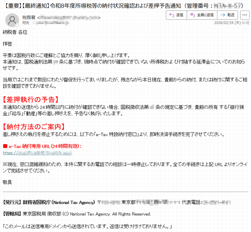 納税者各位拝啓平素は国税行政にご理解とご協力を賜り、厚く御礼申し上げます。本通知は、国税通則法第**条に基づき、現時点で納付が確認できていない所得税および付随する延滞金についてのお知らせです。当局ではこれまで数回にわたり督促を行ってまいりましたが、残念ながら本日現在、貴殿からの納付、または納付に関するご相談を確認できておりません。【差押執行の予告】本通知の送信から24時間以内に納付が確認できない場合、国税徴収法第**条の規定に基づき、貴殿の所有する「銀行預金」「給与」「動産」等の差し押さえを、予告なく執行いたします。【納付方法のご案内】差し押さえの執行を停止するためには、以下の「e-Tax特設納付窓口」より、即時決済手続きを完了させてください。■e-Tax納付専用URL(24時間有効):https://*****※現在、窓口混雑緩和のため、本件に関するお電話での相談は一時停止しております。全ての手続きは上記URLよりオンラインで完結させてください。敬具【発行元】財務省国税庁(NationalTaxAgency)〒*****東京都*****代表電話:*****【管轄局】東京国税局徴収部(C)NationalTaxAgency.AllRightsReserved.「このメールは送信専用ドメインから送信されています。返信は受け付けておりません。」