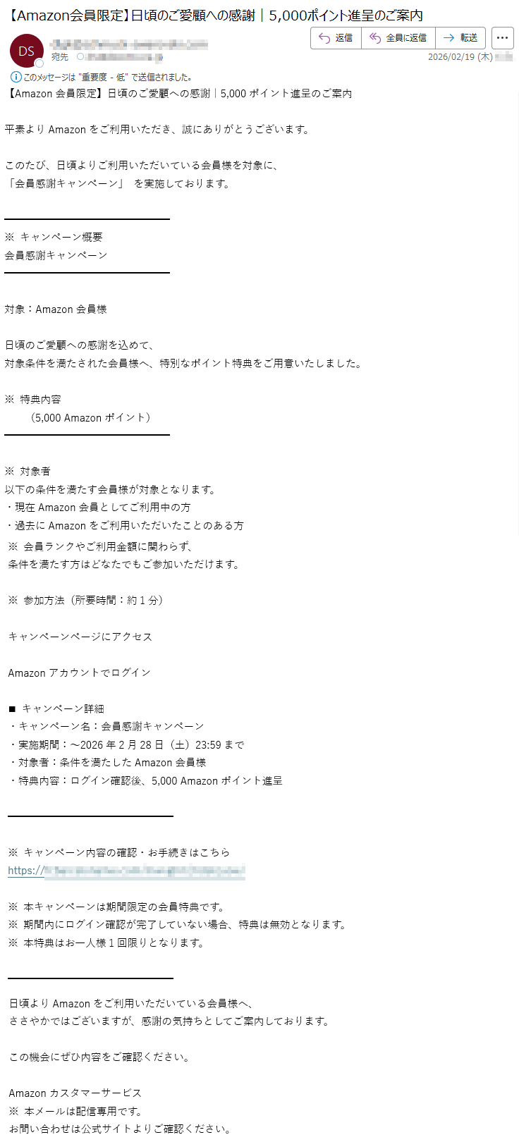 【Amazon会員限定】日頃のご愛顧への感謝|5,000ポイント進呈のご案内平素よりAmazonをご利用いただき、誠にありがとうございます。このたび、日頃よりご利用いただいている会員様を対象に、「会員感謝キャンペーン」を実施しております。※キャンペーン概要会員感謝キャンペーン対象:Amazon会員様日頃のご愛顧への感謝を込めて、対象条件を満たされた会員様へ、特別なポイント特典をご用意いたしました。※特典内容(5,000Amazonポイント)※対象者以下の条件を満たす会員様が対象となります。・現在Amazon会員としてご利用中の方・過去にAmazonをご利用いただいたことのある方※会員ランクやご利用金額に関わらず、条件を満たす方はどなたでもご参加いただけます。※参加方法(所要時間:約1分)キャンペーンページにアクセスAmazonアカウントでログイン◼キャンペーン詳細・キャンペーン名:会員感謝キャンペーン・実施期間:~2026年2月28日(土)23:59まで・対象者:条件を満たしたAmazon会員様・特典内容:ログイン確認後、5,000Amazonポイント進呈※キャンペーン内容の確認・お手続きはこちらhttps://*****※本キャンペーンは期間限定の会員特典です。※期間内にログイン確認が完了していない場合、特典は無効となります。※本特典はお一人様1回限りとなります。日頃よりAmazonをご利用いただいている会員様へ、ささやかではございますが、感謝の気持ちとしてご案内しております。この機会にぜひ内容をご確認ください。Amazonカスタマーサービス※本メールは配信専用です。お問い合わせは公式サイトよりご確認ください。