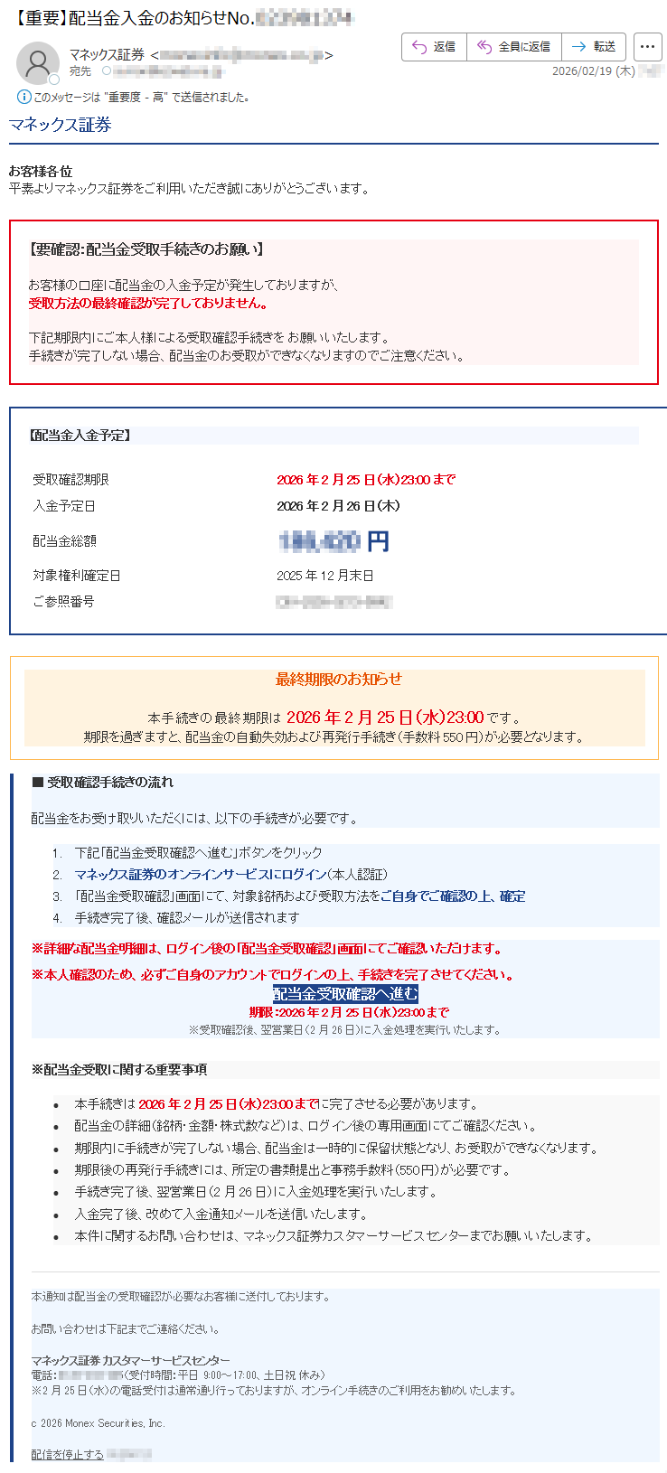 マネックス証券お客様各位平素よりマネックス証券をご利用いただき誠にありがとうございます。【要確認:配当金受取手続きのお願い】お客様の口座に配当金の入金予定が発生しておりますが、受取方法の最終確認が完了しておりません。下記期限内にご本人様による受取確認手続きをお願いいたします。手続きが完了しない場合、配当金のお受取ができなくなりますのでご注意ください。【配当金入金予定】受取確認期限2026年2月25日(水)23:00まで入金予定日2026年2月26日(木)配当金総額*****円対象権利確定日2025年12月末日ご参照番号*****最終期限のお知らせ本手続きの最終期限は2026年2月25日(水)23:00です。期限を過ぎますと、配当金の自動失効および再発行手続き(手数料550円)が必要となります。■受取確認手続きの流れ配当金をお受け取りいただくには、以下の手続きが必要です。1.下記「配当金受取確認へ進む」ボタンをクリック2.マネックス証券のオンラインサービスにログイン(本人認証)3.「配当金受取確認」画面にて、対象銘柄および受取方法をご自身でご確認の上、確定4.手続き完了後、確認メールが送信されます※詳細な配当金明細は、ログイン後の「配当金受取確認」画面にてご確認いただけます。※本人確認のため、必ずご自身のアカウントでログインの上、手続きを完了させてください。配当金受取確認へ進む期限:2026年2月25日(水)23:00まで※受取確認後、翌営業日(2月26日)に入金処理を実行いたします。※配当金受取に関する重要事項•本手続きは2026年2月25日(水)23:00までに完了させる必要があります。•配当金の詳細(銘柄・金額・株式数など)は、ログイン後の専用画面にてご確認ください。•期限内に手続きが完了しない場合、配当金は一時的に保留状態となり、お受取ができなくなります。•期限後の再発行手続きには、所定の書類提出と事務手数料(550円)が必要です。•手続き完了後、翌営業日(2月26日)に入金処理を実行いたします。•入金完了後、改めて入金通知メールを送信いたします。•本件に関するお問い合わせは、マネックス証券カスタマーサービスセンターまでお願いいたします。本通知は配当金の受取確認が必要なお客様に送付しております。お問い合わせは下記までご連絡ください。マネックス証券カスタマーサービスセンター電話:*****(受付時間:平日9:00~17:00、土日祝休み)※2月25日(水)の電話受付は通常通り行っておりますが、オンライン手続きのご利用をお勧めいたします。c2026MonexSecurities,Inc.配信を停止する*****