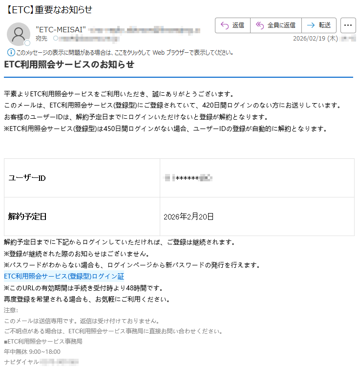 ETC利用照会サービスのお知らせ平素よりETC利用照会サービスをご利用いただき、誠にありがとうございます。このメールは、ETC利用照会サービス(登録型)にご登録されていて、420日間ログインのない方にお送りしています。お客様のユーザーIDは、解約予定日までにログインいただけないと登録が解約となります。※ETC利用照会サービス(登録型)は450日間ログインがない場合、ユーザーIDの登録が自動的に解約となります。ユーザーID*****解約予定日2026年2月20日解約予定日までに下記からログインしていただければ、ご登録は継続されます。※登録が継続された際のお知らせはございません。※パスワードがわからない場合も、ログインページから新パスワードの発行を行えます。ETC利用照会サービス(登録型)ログイン証※このURLの有効期間は手続き受付時より48時間です。再度登録を希望される場合も、お気軽にご利用ください。注意:このメールは送信専用です。返信は受け付けておりません。ご不明点がある場合は、ETC利用照会サービス事務局に直接お問い合わせください。■ETC利用照会サービス事務局年中無休9:00~18:00ナピダイヤル*****