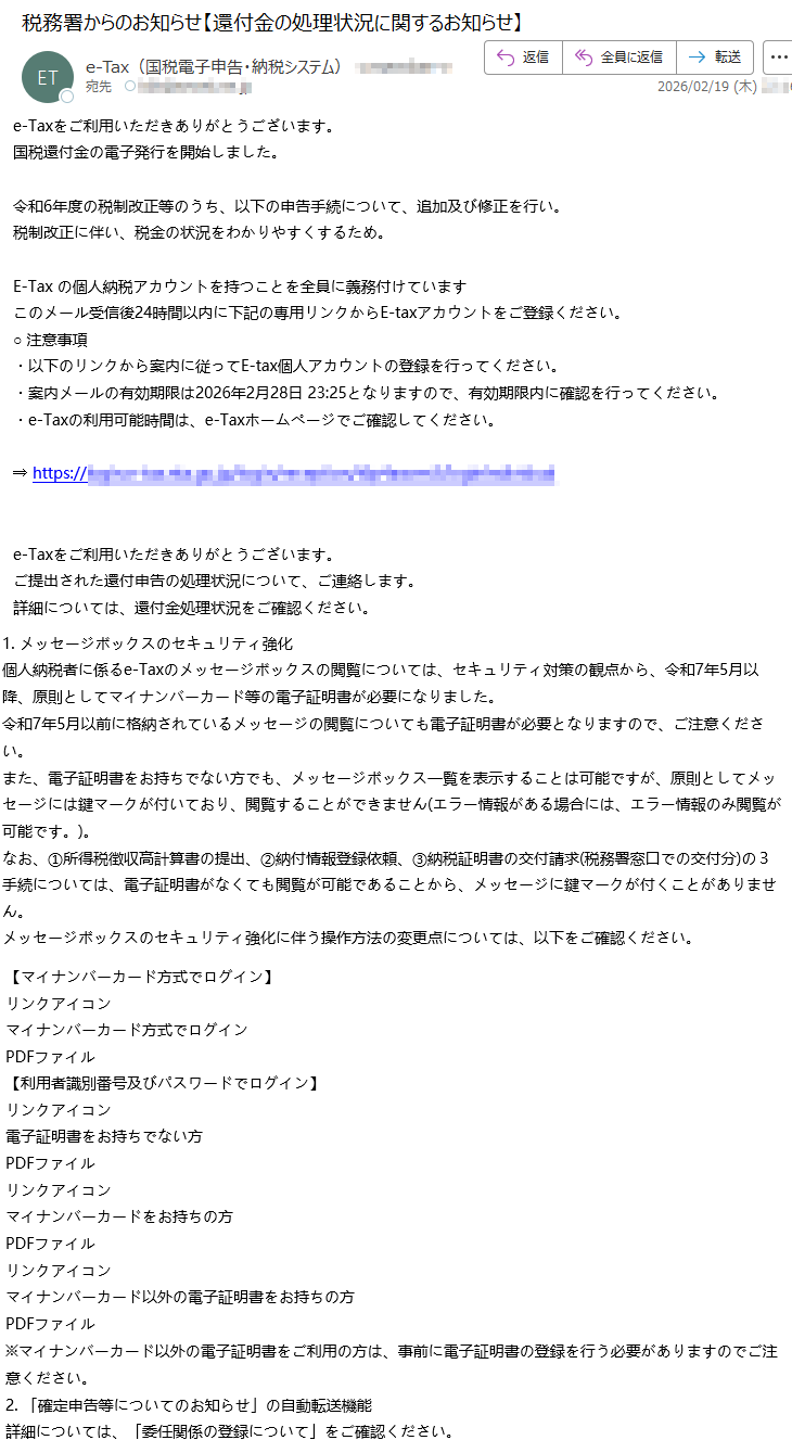 e-Taxをご利用いただきありがとうございます。国税還付金の電子発行を開始しました。令和6年度の税制改正等のうち、以下の申告手続について、追加及び修正を行い。税制改正に伴い、税金の状況をわかりやすくするため。E-Taxの個人納税アカウントを持つことを全員に義務付けていますこのメール受信後24時間以内に下記の専用リンクからE-taxアカウントをご登録ください。○注意事項・以下のリンクから案内に従ってE-tax個人アカウントの登録を行ってください。・案内メールの有効期限は2026年2月28日23:25となりますので、有効期限内に確認を行ってください。・e-Taxの利用可能時間は、e-Taxホームページでご確認してください。⇒https://*****e-Taxをご利用いただきありがとうございます。ご提出された還付申告の処理状況について、ご連絡します。詳細については、還付金処理状況をご確認ください。1.メッセージボックスのセキュリティ強化個人納税者に係るe-Taxのメッセージボックスの閲覧については、セキュリティ対策の観点から、令和7年5月以降、原則としてマイナンバーカード等の電子証明書が必要になりました。令和7年5月以前に格納されているメッセージの閲覧についても電子証明書が必要となりますので、ご注意ください。また、電子証明書をお持ちでない方でも、メッセージボックス一覧を表示することは可能ですが、原則としてメッセージには鍵マークが付いており、閲覧することができません(エラー情報がある場合には、エラー情報のみ閲覧が可能です。)。なお、①所得税徴収高計算書の提出、②納付情報登録依頼、③納税証明書の交付請求(税務署窓口での交付分)の3手続については、電子証明書がなくても閲覧が可能であることから、メッセージに鍵マークが付くことがありません。メッセージボックスのセキュリティ強化に伴う操作方法の変更点については、以下をご確認ください。【マイナンバーカード方式でログイン】リンクアイコンマイナンバーカード方式でログインPDFファイル【利用者識別番号及びパスワードでログイン】リンクアイコン電子証明書をお持ちでない方PDFファイルリンクアイコンマイナンバーカードをお持ちの方PDFファイルリンクアイコンマイナンバーカード以外の電子証明書をお持ちの方PDFファイル※マイナンバーカード以外の電子証明書をご利用の方は、事前に電子証明書の登録を行う必要がありますのでご注意ください。2.「確定申告等についてのお知らせ」の自動転送機能詳細については、「委任関係の登録について」をご確認ください。