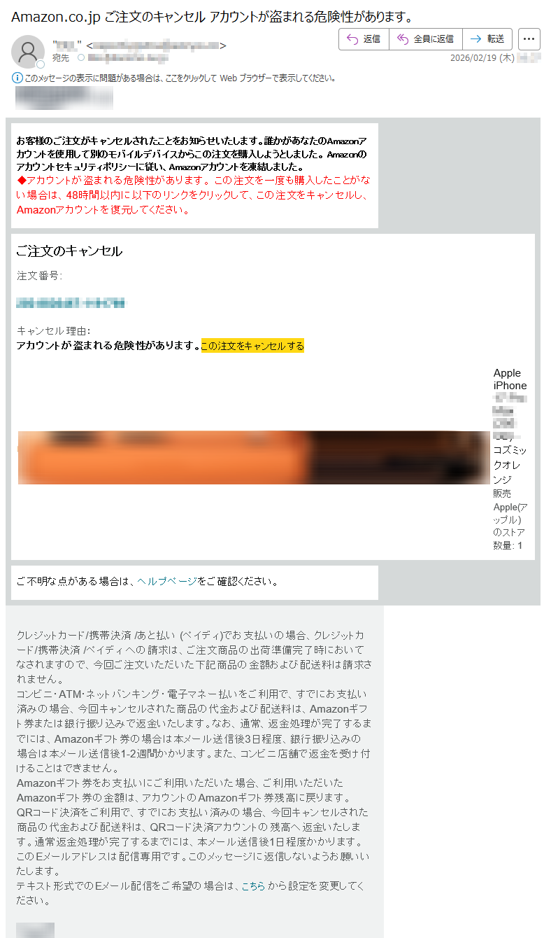 お客様のご注文がキャンセルされたことをお知らせいたします。誰かがあなたのAmazonアカウントを使用して別のモバイルデバイスからこの注文を購入しようとしました。Amazonのアカウントセキュリティポリシーに従い、Amazonアカウントを凍結しました。◆アカウントが盗まれる危険性があります。この注文を一度も購入したことがない場合は、48時間以内に以下のリンクをクリックして、この注文をキャンセルし、Amazonアカウントを復元してください。ご注文のキャンセル注文番号:*****キャンセル理由:アカウントが盗まれる危険性があります。この注文をキャンセルするAppleiPhone*****-コズミックオレンジ販売Apple(アップル)のストア数量:1ご不明な点がある場合は、ヘルプページをご確認ください。クレジットカード/携帯決済/あと払い(ペイディ)でお支払いの場合、クレジットカード/携帯決済/ペイディへの請求は、ご注文商品の出荷準備完了時においてなされますので、今回ご注文いただいた下記商品の金額および配送料は請求されません。コンビニ・ATM・ネットバンキング・電子マネー払いをご利用で、すでにお支払い済みの場合、今回キャンセルされた商品の代金および配送料は、Amazonギフト券または銀行振り込みで返金いたします。なお、通常、返金処理が完了するまでには、Amazonギフト券の場合は本メール送信後3日程度、銀行振り込みの場合は本メール送信後1-2週間かかります。また、コンビニ店舗で返金を受け付けることはできません。Amazonギフト券をお支払いにご利用いただいた場合、ご利用いただいたAmazonギフト券の金額は、アカウントのAmazonギフト券残高に戻ります。QRコード決済をご利用で、すでにお支払い済みの場合、今回キャンセルされた商品の代金および配送料は、QRコード決済アカウントの残高へ返金いたします。通常返金処理が完了するまでには、本メール送信後1日程度かかります。このEメールアドレスは配信専用です。このメッセージに返信しないようお願いいたします。テキスト形式でのEメール配信をご希望の場合は、こちらから設定を変更してください。