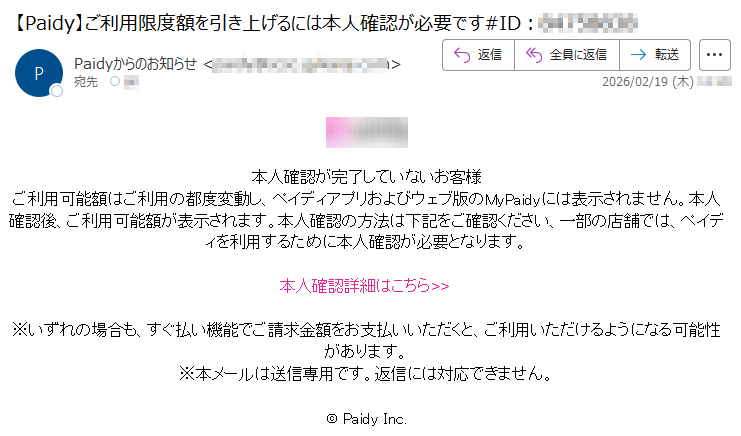 本人確認が完了していないお客様ご利用可能額はご利用の都度変動し、ペイディアプリおよびウェブ版のMyPaidyには表示されません。本人確認後、ご利用可能額が表示されます。本人確認の方法は下記をご確認ください、一部の店舗では、ペイディを利用するために本人確認が必要となります。本人確認詳細はこちら>>※いずれの場合も、すぐ払い機能でご請求金額をお支払いいただくと、ご利用いただけるようになる可能性があります。※本メールは送信専用です。返信には対応できません。©PaidyInc.