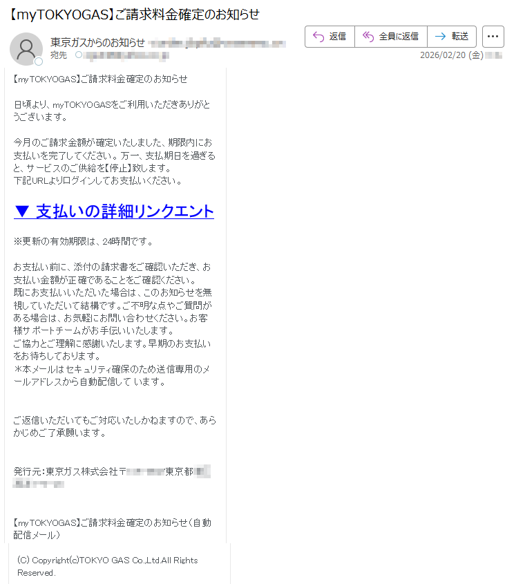 【myTOKYOGAS】ご請求料金確定のお知らせ日頃より、myTOKYOGASをご利用いただきありがとうございます。今月のご請求金額が確定いたしました、期限内にお支払いを完了してください。万一、支払期日を過ぎると、サービスのご供給を【停止】致します。下記URLよりログインしてお支払いください。▼支払いの詳細リンクエント※更新の有効期限は、24時間です。お支払い前に、添付の請求書をご確認いただき、お支払い金額が正確であることをご確認ください。既にお支払いいただいた場合は、このお知らせを無視していただいて結構です。ご不明な点やご質問がある場合は、お気軽にお問い合わせください。お客様サポートチームがお手伝いいたします。ご協力とご理解に感謝いたします。早期のお支払いをお待ちしております。*本メールはセキュリティ確保のため送信専用のメールアドレスから自動配信しています。ご返信いただいてもご対応いたしかねますので、あらかじめご了承願います。発行元:東京ガス株式会社〒*****東京都*****【myTOKYOGAS】ご請求料金確定のお知らせ(自動配信メール)(C)Copyright(c)TOKYOGASCo.,Ltd.AllRightsReserved.